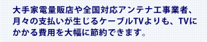 大手家電量販店や全国対応アンテナ工事業者、月々の支払いが生じるケーブルTVよりも、TVにかかる費用を大幅に節約できます。